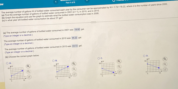 The average number of gallons W of bottled water consumed each year by the consumer can be approximated by W=1.7d+18.22
(a) Find the average number of gallons of bottled water consumed in 2001(d=1), in2010 , and in 2015. , where d is the number of years since 2000. 
(b) Graph the equation and use the graph to estimate what the bottled water consumption was in 2008. 
(c) In what year will bottled water consumption be about 37 gal? 
(a) The average number of gallons of bottled water consumed in 2001 was 19.92 gal. 
(Type an integer or a decimal.) 
The average number of gallons of bottled water consumed in 2010 was 35.22 gal. 
(Type an integer or a decimal.) 
The average number of gallons of bottled water consumed in 2015 was 43.72 gal. 
(Type an integer or a decimal.) 
(b) Choose the correct graph below. 
D. 
C. 
B. 
A. 
B