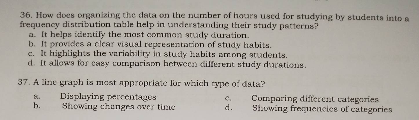 How does organizing the data on the number of hours used for studying by students into a
frequency distribution table help in understanding their study patterns?
a. It helps identify the most common study duration.
b. It provides a clear visual representation of study habits.
c. It highlights the variability in study habits among students.
d. It allows for easy comparison between different study durations.
37. A line graph is most appropriate for which type of data?
a. Displaying percentages c. Comparing different categories
b. Showing changes over time d. Showing frequencies of categories