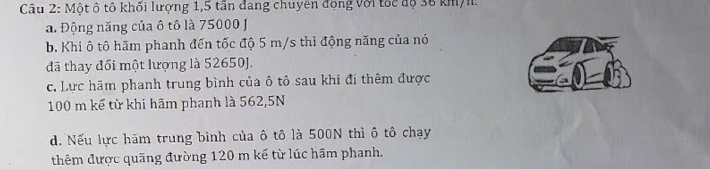 Một ô tô khối lượng 1,5 tấn đang chuyền động với toc độ 36 km/h.
a. Động năng của ô tô là 75000 J
b, Khi ô tô hãm phanh đến tốc độ 5 m/s thì động năng của nó
đã thay đổi một lượng là 52650J.
c. Lực hãm phanh trung bình của ô tô sau khi đi thêm được
100 m kể từ khi hãm phanh là 562,5N
d. Nếu lực hãm trung bình của ô tô là 500N thì ô tô chạy
thêm được quãng đường 120 m kế từ lúc hãm phanh.