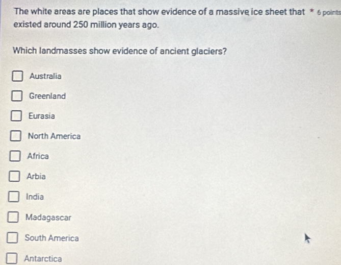 The white areas are places that show evidence of a massive ice sheet that * 6 points
existed around 250 million years ago.
Which landmasses show evidence of ancient glaciers?
Australia
Greenland
Eurasia
North America
Africa
Arbia
India
Madagascar
South America
Antarctica