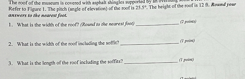 The roof of the museum is covered with asphalt shingles supported by an overnung so 
Refer to Figure 1. The pitch (angle of elevation) of the roof is 25.5°. The height of the roof is 12 ft. Round your 
answers to the nearest foot. 
1. What is the width of the roof? (Round to the nearest foot) _(2 points) 
2. What is the width of the roof including the soffit? _(1 point) 
3. What is the length of the roof including the soffits?_ 
(1 point)