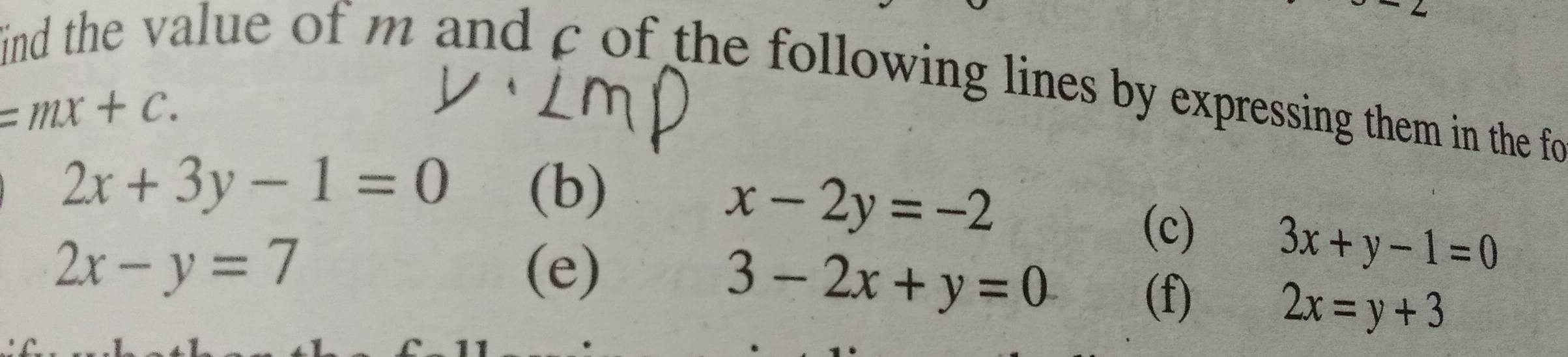 ind the value of m and c of the following lines by expressing them in the fo
=mx+c.
x-2y=-2
2x+3y-1=0 (b) (c) 3x+y-1=0
3-2x+y=0
2x-y=7 (e) (f)
2x=y+3