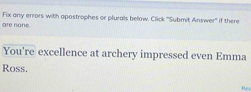 Fix any errors with apostrophes or plurals below. Click ''Submit Answer'' if there 
are none. 
You're excellence at archery impressed even Emma 
Ross. 
Res