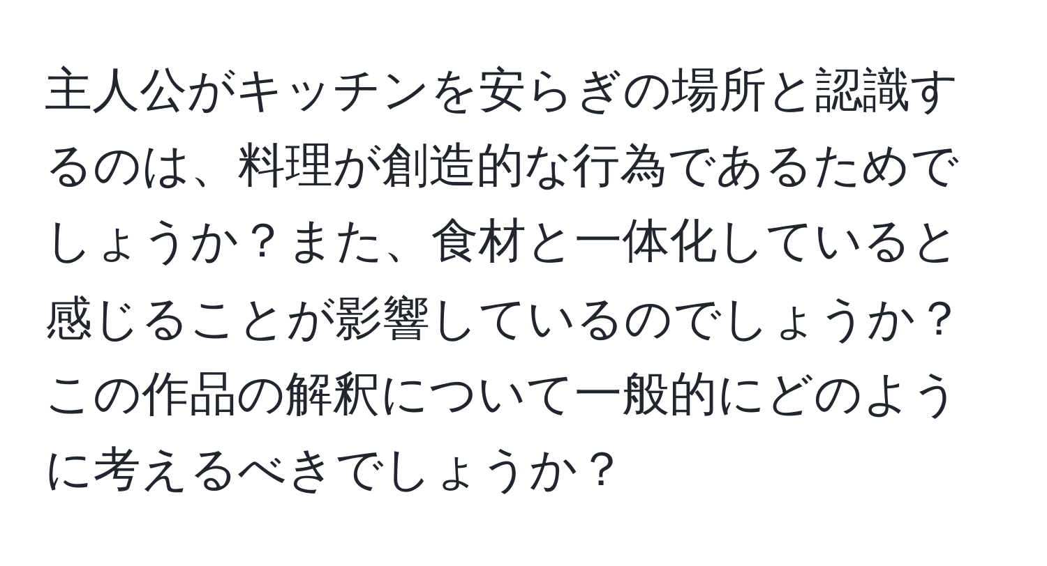 主人公がキッチンを安らぎの場所と認識するのは、料理が創造的な行為であるためでしょうか？また、食材と一体化していると感じることが影響しているのでしょうか？この作品の解釈について一般的にどのように考えるべきでしょうか？