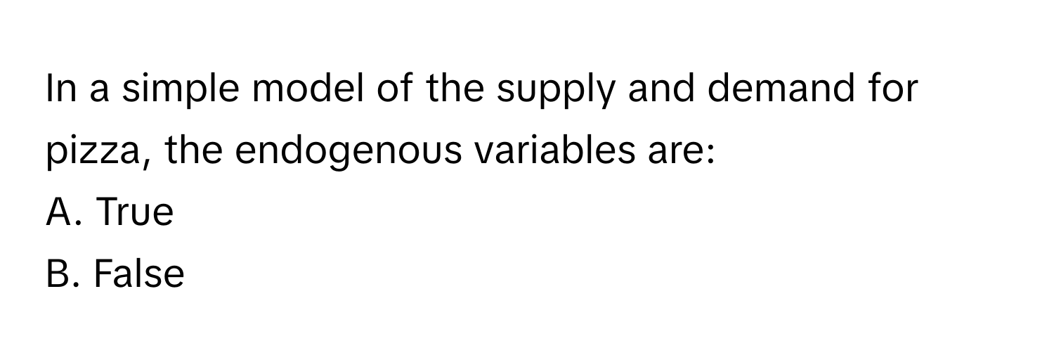 In a simple model of the supply and demand for pizza, the endogenous variables are:

A. True 
B. False