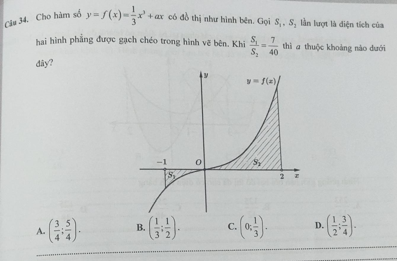 Cho hàm số
y=f(x)= 1/3 x^3+ax có đồ thị như hình bên. Gọi S_1,S_2 lần lượt là diện tích của
hai hình phẳng được gạch chéo trong hình vẽ bên. Khi frac S_1S_2= 7/40  thì  thuộc khoảng nào dưới
đây?
A. ( 3/4 ; 5/4 ). ( 1/3 ; 1/2 ). C. (0; 1/3 ). D. ( 1/2 ; 3/4 ).
B.