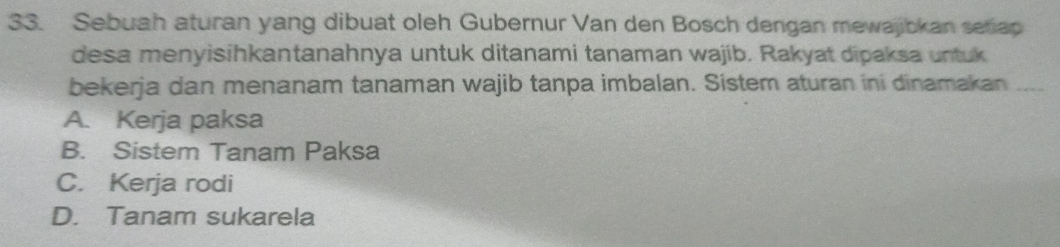 Sebuah aturan yang dibuat oleh Gubernur Van den Bosch dengan mewajibkan setiap
desa menyisihkantanahnya untuk ditanami tanaman wajib. Rakyat dipaksa untuk
bekerja dan menanam tanaman wajib tanpa imbalan. Sistem aturan ini dinamakan_
A. Kerja paksa
B. Sistem Tanam Paksa
C. Kerja rodi
D. Tanam sukarela