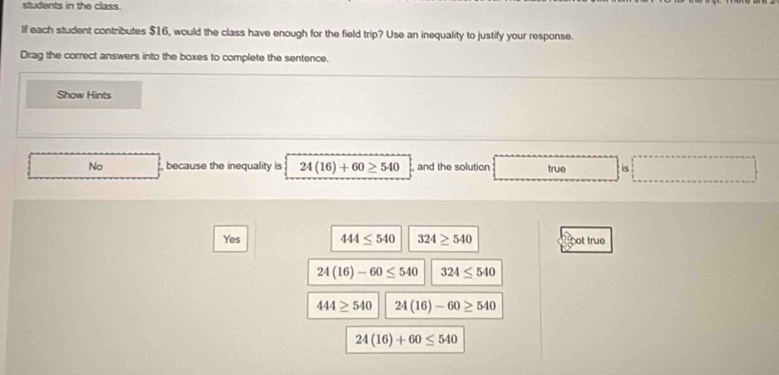 students in the class.
If each student contributes $16, would the class have enough for the field trip? Use an inequality to justify your response.
Drag the correct answers into the boxes to complete the sentence.
Show Hints
No because the inequality is 24(16)+60≥ 540 , and the solution true is
Yes 444≤ 540 324≥ 540 pot true
24(16)-60≤ 540 324≤ 540
444≥ 540 24(16)-60≥ 540
24(16)+60≤ 540