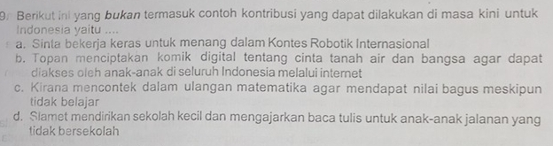 Berikut in yang bukan termasuk contoh kontribusi yang dapat dilakukan di masa kini untuk
Indonesia yaitu ....
a. Sinta bekerja keras untuk menang dalam Kontes Robotik Internasional
b. Topan menciptakan komik digital tentang cinta tanah air dan bangsa agar dapat
diakses oleh anak-anak di seluruh Indonesia melalui internet
c. Kirana mencontek dalam ulangan matematika agar mendapat nilai bagus meskipun
tidak belajar
d. Slamet mendirikan sekolah kecil dan mengajarkan baca tulis untuk anak-anak jalanan yang
tidak bersekolah