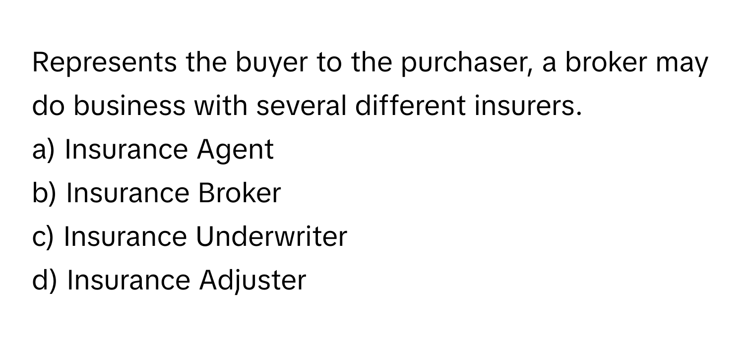 Represents the buyer to the purchaser, a broker may do business with several different insurers.

a) Insurance Agent
b) Insurance Broker
c) Insurance Underwriter
d) Insurance Adjuster