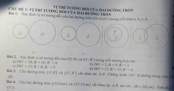 Vị trí tương đổi của hai đường tròn
Chủ đẻ 1: Vị trÍ tươnG đói của hai đường tròn
Bài 1. Xác định vị trí tương đổi của hai đường tròn (O) và (O') trong mỗi hình a, b, c, d:
^circ 
ò
0
ò Ở 0'
(1 ) b)
dì
Bài 2. Xác định vị trí tương đổi của (O;R) và (O';R') trong mỗi trường hợp sau:
a) OO'=18; R=10; R'=6 b) OO^,=2; R=9; R^,=3
c) OO'=13; R=8; R'=5 d) OO'=17; R=15; R'=4.
D
Bài 3. Cho đường tròn (O;R) và (O';R') cắt nhau tại A,B . Chứng minh OO' là đường trung trực
AB.
Bài 4. Cho hai đường tròn (O;13cm) và (O';15cm) cắt nhau tại A, B sao cho AB=24(cm) Tính độ c
O'O.