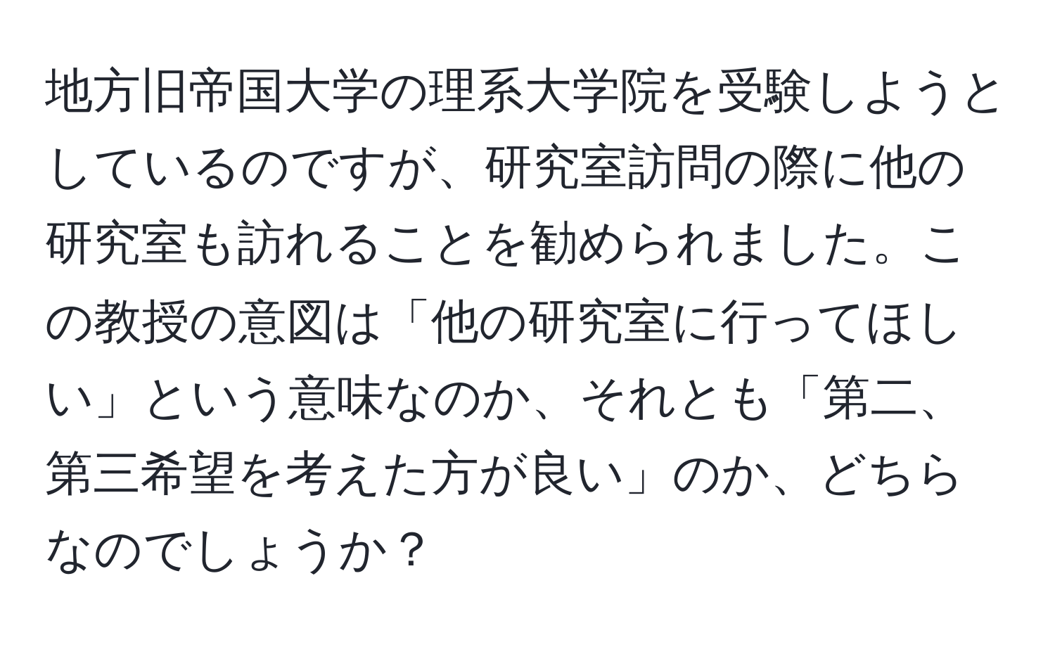 地方旧帝国大学の理系大学院を受験しようとしているのですが、研究室訪問の際に他の研究室も訪れることを勧められました。この教授の意図は「他の研究室に行ってほしい」という意味なのか、それとも「第二、第三希望を考えた方が良い」のか、どちらなのでしょうか？