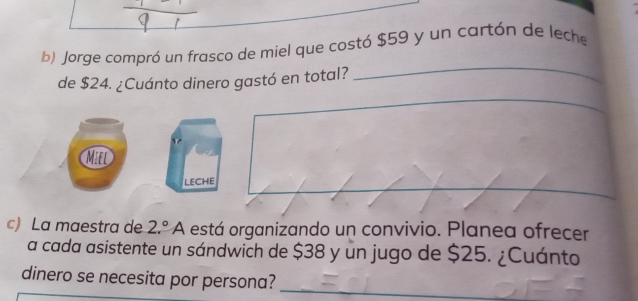 Jorge compró un frasco de miel que costó $59 y un cartón de leche 
de $24. ¿Cuánto dinero gastó en total? 
_ 
_ 
_ 
Miel 
LECHE 
c) La maestra de 2.^circ A está organizando un convivio. Planea ofrecer 
a cada asistente un sándwich de $38 y un jugo de $25. ¿Cuánto 
dinero se necesita por persona?_