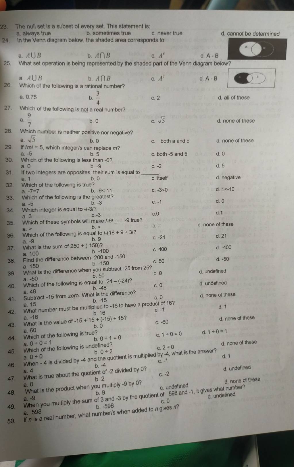 The null set is a subset of every set. This statement is:
a. always true b. sometimes true c. never true d. cannot be determined
24. In the Venn diagram below, the shaded area corresponds to:
A
a. A∪ B b. A∩ B C. A^c d. A-B
25. What set operation is being represented by the shaded part of the Venn diagram below?
a. A∪ B b. A∩ B C. A^c d. A-B B
26. Which of the following is a rational number?
a. 0.75 b.  3/4  c. 2 d. all of these
27. Which of the following is not a real number?
a.  9/7  b. 0 C. sqrt(5) d. none of these
28. Which number is neither positive nor negative?
a. sqrt(5) d. none of these
b.0 c. both a and c
29. If /m/=5 , which integer/s can replace m?
a. -5 b. 5 c. both -5 and 5 d. 0
30. Which of the following is less than -6?
a. 0 b. -9 c. -2 d. 5
31. If two integers are opposites, their sum is equal to_
a. 1 b. 0 c. itself d. negative
32. Which of the following is true?
a -7=7
b. -9
C. -3<0</tex> d. 1
33. Which of the following is the greatest? c. -1
a -5
b. -3 d.0
34. Which integer is equal to -/-3/?
a. 3 c.0 d.1
b.-3
35. Which of these symbols will make /-9 _-9 true?
a. > C. = d. none of these
36. Which of the following is equal to /-(18+9/ 3/ d. 21
a. -9 b. 9 c. -21
37. What is the sum of 250+(-150)? d. -400
a. 100 b -100 c. 400
38. Find the difference between -200 and -150.
a. 150 b. -150 c. 50 d. -50
39. What is the difference when you subtract -25 from 25?
a. -50 b. 50 c. 0 d. undefined
40. Which of the following is equal to-24-(-24) c. 0
a. 48 b. -48 d. undefined
41. Subtract -15 from zero. What is the difference?
a. 15 b. -15 c.0 d. none of these
d. 1
42. What number must be multiplied to -16 to have a product of 16?
b. 16
C. -1
a. -16
43. What is the value of -15+15+(-15)+15 d. none of these
c. -60
b. 0
a. 60 1/ 0=1
44. Which of the following is true?
C.
b. 0/ 1=0 1/ 0=0 d.
a.0/ 0=1 d. none of these
45. Which of the following is undefined?
C. 2/ 0
b. 0+2
0/ 0 d. 1
46. When - 4 is divided by -4 and the quotient is multiplied by -4, what is the answer?
b. -4 c. -1
a. 4
b. 2 c. -2 d. undefined
47. What is true about the quotient of -2 divided by 0?
a. 0
c. undefined d. none of these
48. What is the product when you multiply -9 by 0?
b. 9
49. When you multiply the sum of 3 and -3 by the quotient of 598 and -1, it gives what number?
a. -9
d. undefined
c. 0
a. 598 b. -598
50. If n is a real number, what number/s when added to n gives n?