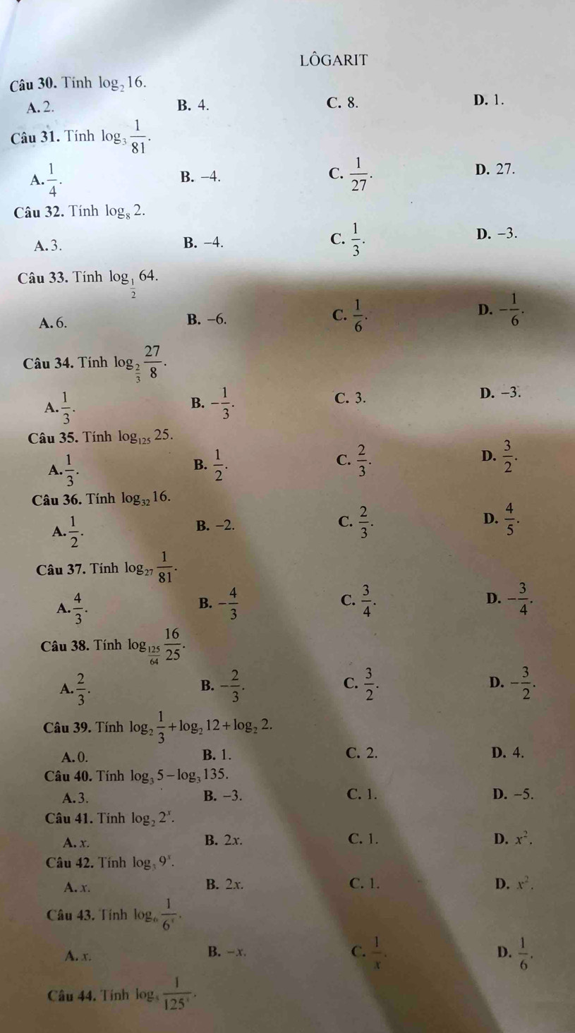 LôGARIT
Câu 30. Tính log _216.
A. 2. B. 4. C. 8.
D. 1.
Câu 31. Tính log  1/81 .
A.  1/4 . B. −4. C.  1/27 .
D. 27.
Câu 32. Tính log _82.
A. 3. B. −4. C.  1/3 .
D. −3.
Câu 33. Tính log _ 1/2 64.
D.
A. 6. B. −6. C.  1/6 . - 1/6 .
Câu 34. Tính log _ 2/3  27/8 .
B.
A.  1/3 . - 1/3 .
C. 3. D. -3.
Câu 35. Tính log _12525.
C.
D.
A.  1/3 .  1/2 .  2/3 .  3/2 .
B.
Câu 36. Tính log _3216.
A.  1/2 .
B. −2.
C.  2/3 .  4/5 .
D.
Câu 37. Tính log2  1/81 .
D.
A.  4/3 . - 4/3  C.  3/4 . - 3/4 .
B.
Câu 38. Tính log _ 125/64  16/25 .
A  2/3 .
B. - 2/3 .  3/2 . - 3/2 .
C.
D.
Câu 39. Tính log _2 1/3 +log _212+log _22.
A. 0. B. 1. C. 2. D. 4.
Câu 40. Tính log _35-log _31 35.
A. 3. B. −3. C. 1. D. −5.
Câu 41. Tính log _22^x.
A. x. B. 2x. C. 1. D. x^2.
Câu 42. Tính log _39^x.
A. x. B. 2x. C. 1. D. x^2.
Câu 43. Tính log  1/6^r .
A. x. B. -x. C.  1/x .  1/6 .
D.
Câu 44. Tính log  1/125^, .