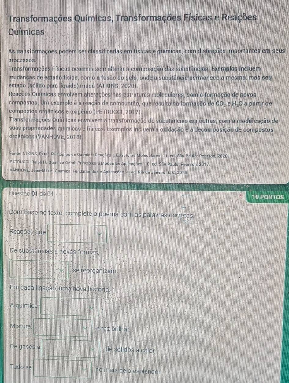 Transformações Químicas, Transformações Físicas e Reações
Químicas
As transformações podem ser classificadas em físicas e químicas, com distinções importantes em seus
processos.
Transformações Físicas ocorrem sem alterar a composição das substâncias. Exemplos incluem
mudanças de estado físico, como a fusão do gelo, onde a substância permanece a mesma, mas seu
estado (sólido para líquido) muda (ATKINS; 2020).
Reações Químicas envolvem alterações nas estruturas moleculares, com a formação de novos
compostos. Um exemplo é a reação de combustão, que resulta na formação de CO_2 e H_2O a partir de
compostos orgânicos e oxigênio (PETRUCCI, 2017).
Transformações Químicas envolvem a transformação de substâncias em outras, com a modificação de
suas propriedades químicas e físicas. Exemplos incluem a oxidação e a decomposição de compostos
orgânicos (VANHOVE, 2018).
Fonte: ATKINS, Peter. Princípios de Química: Reações e Estruturas Moleculares. 11. ed. São Paulo: Pearson, 2020
PETRUCCI, Ralph H. Química Geral: Princípios e Modernas Aplicações. 10. ed. São Paulo: Pearson, 2017.
VANHOVE, Jean-Marie. Química: Fundamentos e Aplicações. 4. ed. Rio de Janeiro: LTC, 2018
Questão 01 de 04
10 PONTOS
Com base no texto, complete o poema com as palavras corretas.
Reações que
De substâncias a novas formas,
se reorganizam,
Em cada ligação, uma nova história.
A química,
Mistura e faz brilhar.
De gases a , de sólidos a calor,
Tudo se no mais belo esplendor.