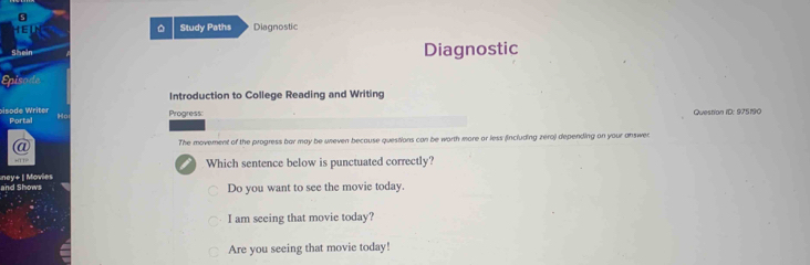 HEU D Study Paths Diagnostic
Siein Diagnostic
Introduction to College Reading and Writing
pisode Writer Portal
Ho Progress: Question ID: 975190
a The movement of the progress bar may be uneven because questions can be worth more or less (including zero) depending on your answer
HTT
ney+ | Movies Which sentence below is punctuated correctly?
and Shows Do you want to see the movie today.
I am seeing that movie today?
Are you seeing that movie today!