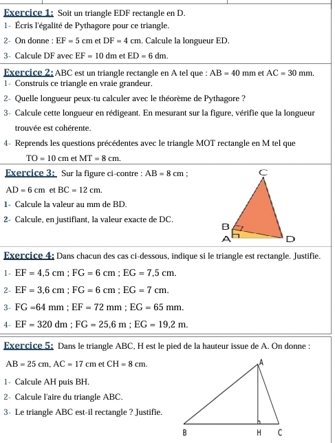 Soit un triangle EDF rectangle en D. 
1- Écris l'égalité de Pythagore pour ce triangle. 
2- On donne : EF=5cm et DF=4cm. Calcule la longueur ED. 
3- Calcule DF avec EF=10dm et ED=6dm. 
Exercice 2: ABC est un triangle rectangle en A tel que : AB=40mm et AC=30mm. 
1- Construis ce triangle en vraie grandeur. 
2- Quelle longueur peux-tu calculer avec le théorème de Pythagore ? 
3- Calcule cette longueur en rédigeant. En mesurant sur la figure, vérifie que la longueur 
trouvée est cohérente. 
4- Reprends les questions précédentes avec le triangle MOT rectangle en M tel que
TO=10cm et MT=8cm. 
Exercice 3: Sur la figure ci-contre : AB=8cm :
AD=6cm et BC=12cm. 
1- Calcule la valeur au mm de BD. 
2- Calcule, en justifiant, la valeur exacte de DC. 
Exercice 4; Dans chacun des cas ci-dessous, indique si le triangle est rectangle. Justifie. 
1- EF=4,5cm; FG=6cm; EG=7,5cm. 
2- EF=3,6cm; FG=6cm; EG=7cm. 
3- FG=64mm; EF=72mm; EG=65mm. 
4- EF=320dm; FG=25, 6m; EG=19,2m. 
Exercice 5: Dans le triangle ABC, H est le pied de la hauteur issue de A. On donne :
AB=25cm, AC=17cm et CH=8cm. 
1- Calcule AH puis BH. 
2- Calcule l'aire du triangle ABC. 
3- Le triangle ABC est-il rectangle ? Justifie.