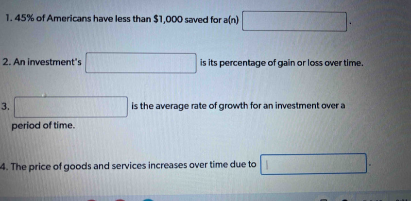 45% of Americans have less than $1,000 saved for a(n) □. 
2. An investment's □ is its percentage of gain or loss over time. 
3. □ is the average rate of growth for an investment over a 
period of time. 
4. The price of goods and services increases over time due to □.