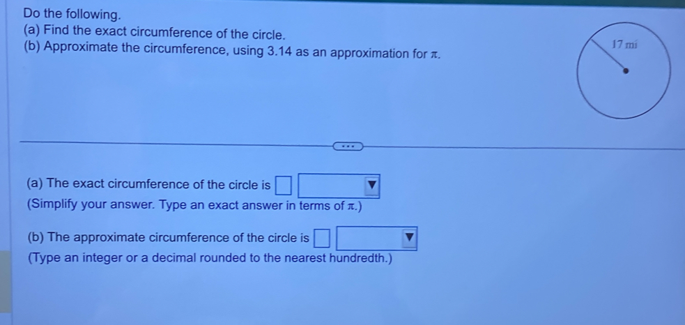 Do the following. 
(a) Find the exact circumference of the circle. 
(b) Approximate the circumference, using 3.14 as an approximation for π. 
(a) The exact circumference of the circle is □ □
(Simplify your answer. Type an exact answer in terms of π.) 
(b) The approximate circumference of the circle is □ 
(Type an integer or a decimal rounded to the nearest hundredth.)