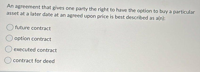 An agreement that gives one party the right to have the option to buy a particular
asset at a later date at an agreed upon price is best described as a(n ) :
future contract
option contract
executed contract
contract for deed