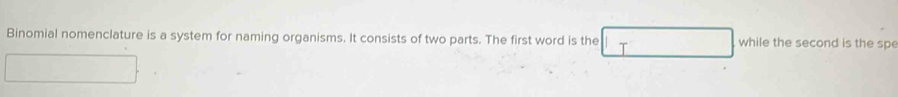 Binomial nomenclature is a system for naming organisms. It consists of two parts. The first word is the while the second is the spe