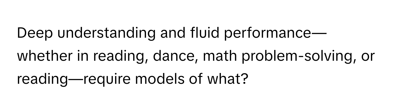 Deep understanding and fluid performance—whether in reading, dance, math problem-solving, or reading—require models of what?