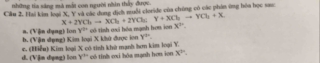 những tia sáng mà mất con người nhìn thấy được.
Câu 2. Hai kim loại X, Y và các dung dịch muối cloride của chúng có các phán ứng hóa học sau:
X+2YCl_3to XCl_2+2YCl_2; Y+XCl_2to YCl_2+X.
a. (Vận dụng) Ion Y^(2+) có tính oxi hóa mạnh hơn ion X^(2+).
b. (Vận dụng) Kim loại X khử được ion Y^(2+).
c. (Hiễu) Kim loại X có tính khử mạnh hơn kim loại Y.
d. (Vận dụng) Ion Y^(3+) có tính oxi hóa mạnh hơn ion X^(2+).