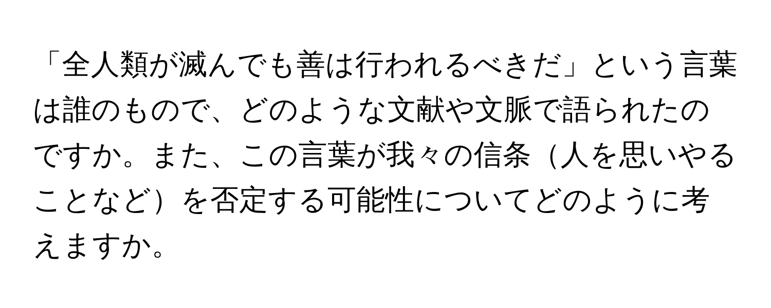 「全人類が滅んでも善は行われるべきだ」という言葉は誰のもので、どのような文献や文脈で語られたのですか。また、この言葉が我々の信条人を思いやることなどを否定する可能性についてどのように考えますか。