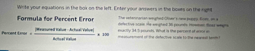 Write your equations in the box on the left. Enter your answers in the boxes on the right 
Formula for Percent Error The veterinarian weighed Oliver's new puppy, Boaz, on a 
defective scale. He weighed 36 pounds. However, Boaz weighs 
exactly 34.5 pounds. What is the percent of error in
PercentError= (|MeasuredValue-ActualValue|)/ActualValue * 100 measurement of the defective scale to the nearest tenth?