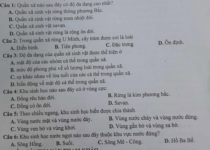 Quần xã nào sau đây có độ đa dạng cao nhất?
A. Quần xã sinh vật rừng thông phương Bắc.
B. Quần xã sinh vật rừng mưa nhiệt đới.
C. Quần xã sinh vật savan.
D. Quần xã sinh vật rừng lá rộng ôn đới.
Câu 2: Trong quần xã rừng U Minh, cây tràm được coi là loài
A. Điển hình. B. Tiên phong. C. Đặc trưng D. Ôn định.
Câu 3: Độ đa dạng của quần xã sinh vật được thể hiện ở
A. mật độ của các nhóm cá thể trong quần xã.
B. mức độ phong phú về số lượng loài trong quần xã.
C. sự khác nhau về lứa tuổi của các cá thể trong quần xã.
D. biến động về mật độ cá thể trong quần xã.
Câu 4: Khu sinh học nào sau đây có ở vùng cực:
A. Đồng rêu hàn đới. B. Rừng lá kim phương bắc.
C. Đồng cỏ ôn đới. D. Savan.
Câu 5: Theo chiều ngang, khu sinh học biển được chia thành
A. Vùng nước mặt và vùng nước đáy. B. Vùng nước chảy và vùng nước đứng.
C. Vùng ven bờ và vùng khơi. D. Vùng gần bờ và vùng xa bờ.
Câu 6: Khu sinh học nước ngọt nào sau đây thuộc khu vực nước đứng?
A. Sông Hồng. B. Suối. C. Sông Mê - Công. D. Hồ Ba Bể.