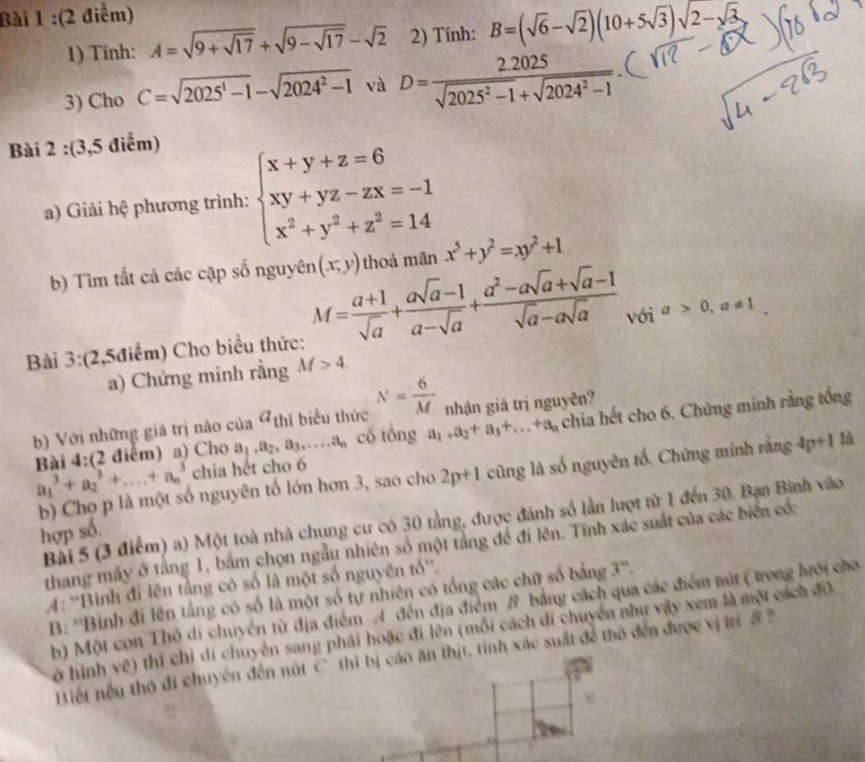 Tinh: A=sqrt(9+sqrt 17)+sqrt(9-sqrt 17)-sqrt(2) 2) Tính: B=(sqrt(6)-sqrt(2))(10+5sqrt(3))sqrt(2)-sqrt(3)
3) Cho C=sqrt(2025^1-1)-sqrt(2024^2-1) và D= (2.2025)/sqrt(2025^2-1)+sqrt(2024^2-1) .
Bài 2 :(3,5 điểm)
a) Giải hệ phương trình: beginarrayl x+y+z=6 xy+yz-zx=-1 x^2+y^2+z^2=14endarray.
b) Tìm tất cả các cặp số nguyên (x,y) thoả mãn x^5+y^2=xy^2+1
Bài 3:(2,5điểm) Cho biểu thức: M= (a+1)/sqrt(a) + (asqrt(a)-1)/a-sqrt(a) + (a^2-asqrt(a)+sqrt(a)-1)/sqrt(a)-asqrt(a)  với a>0,a!= 1
a) Chứng minh rằng M>4.
b) Với những giá trị nào của a_thi biểu thức N= 6/M  nhận giá trị nguyên?
Bài 4:(2 điểm) a) Cho a_1,a_2,a_3,...a_n có tông a_1+a_2+a_3+...+a_n chia hết cho 6. Chứng minh rằng tổng
a_1^3+a_2^3+....+a_n^3 chia hết cho 6
b) Cho p là một số nguyên tố lớn hơn 3, sao cho 2p+1 cũng là số nguyên tổ, Chứng minh rằng 4p+1 là
Bài 5 (3 điểm) a) Một toà nhà chung cư có 30 tằng, được đánh số lần lượt từ 1 đến 30. Bạn Binh vào
hợp số.
thang máy ở tằng 1, bắm chọn ngẫu nhiên số một tằng để đi lên. Tĩnh xác suất của các biển có:
4: ''Binh đỉ lên tầng có số là một số nguyên tổ'.
B: ''Bình đi lên tằng có số là một số tự nhiên có tổng các chữ số bằng.
b) Một con Thô dí chuyển từ địa điểm A đến địa điểm B bằng cách qua các điểm nút ( trong lưới cho
hở hình vẽ) thi chỉ di chuyển sang phải hoặc đi lên (mỗi cách di chuyển như vậy xem là một cách đi).
Biết nều thỏ đi chuyên đến nút C thì bị cáo ăn thịt, tính xác suất để thô đến được vị trí 8 2