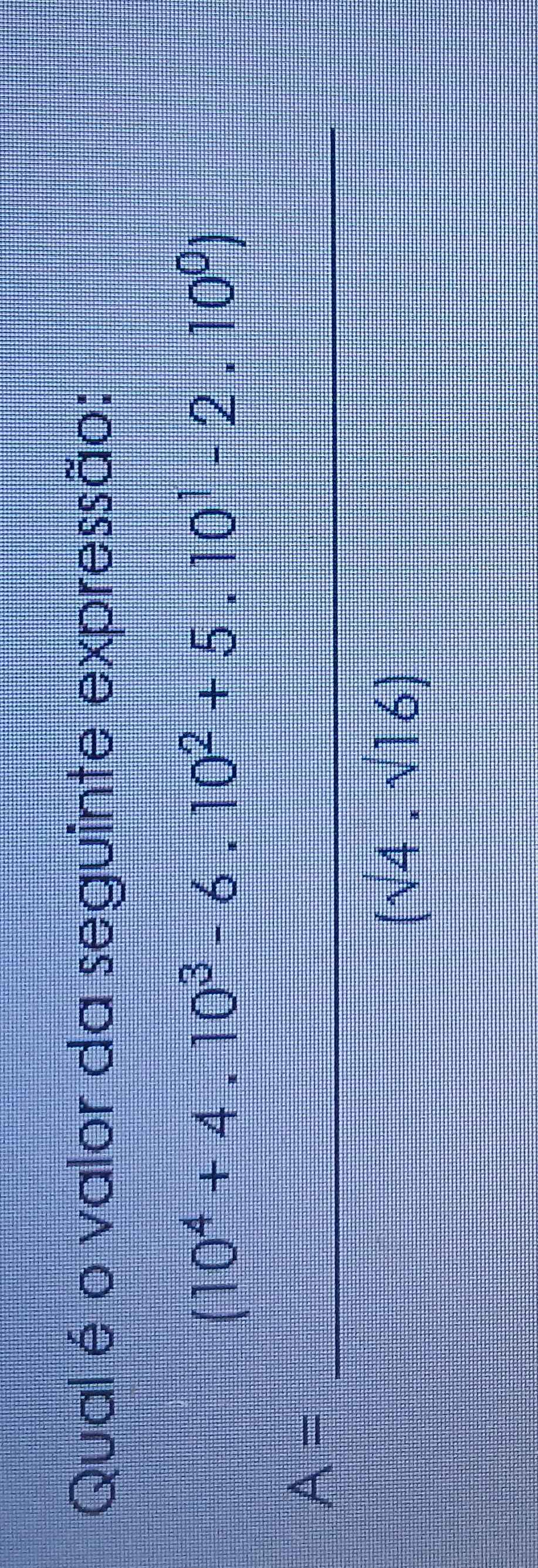 Qual é o valor da seguinte expressão:
A= ((10^4+4,10^2-x-10^2+6-10^2))/(x^4+16) =10)^2