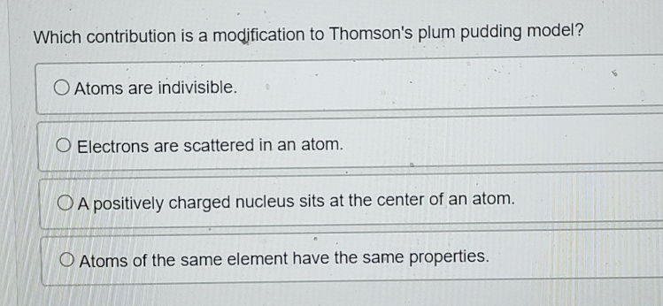 Which contribution is a modification to Thomson's plum pudding model?
Atoms are indivisible.
Electrons are scattered in an atom.
A positively charged nucleus sits at the center of an atom.
Atoms of the same element have the same properties.