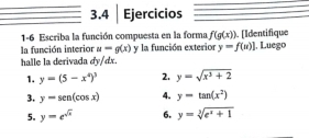 3.4 │ Ejercicios 
1-6 Escriba la función compuesta en la forma f(g(x))
la función interior u=g(x) [Identifique 
halle la derivada dy/dx. y la función exterior y=f(u)] , Luego 
1. y=(5-x^4)^3 2. y=sqrt(x^3+2)
3. y=sen (cos x) 4. y=tan (x^2)
5. y=e^(sqrt(x)) 6. y=sqrt[3](e^x+1)