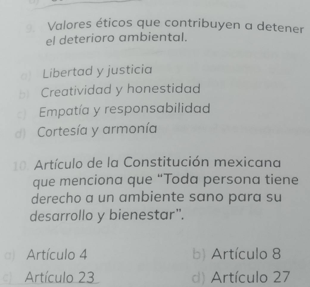 Valores éticos que contribuyen a detener
el deterioro ambiental.
a) Libertad y justicia
b Creatividad y honestidad
Empatía y responsabilidad
d) Cortesía y armonía
10. Artículo de la Constitución mexicana
que menciona que “Toda persona tiene
derecho a un ambiente sano para su
desarrollo y bienestar”.
a) Artículo 4 b) Artículo 8
c) Artículo 23 d) Artículo 27