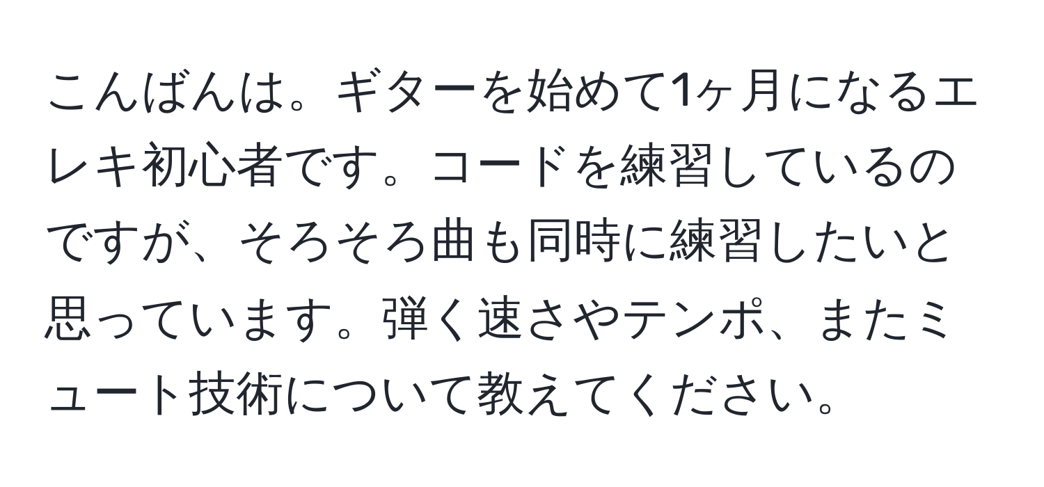 こんばんは。ギターを始めて1ヶ月になるエレキ初心者です。コードを練習しているのですが、そろそろ曲も同時に練習したいと思っています。弾く速さやテンポ、またミュート技術について教えてください。