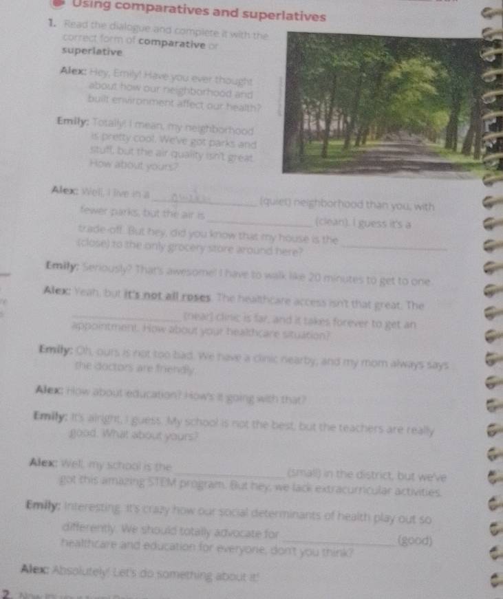 Using comparatives and superlatives 
1. Read the dialogue and complete it with the 
correct form of comparative or 
superlative 
Alext Hey, Emily! Have you ever thought 
about how our neighborhood and 
built environment affect our health? 
Emilly: Totally! I mean, my neighborhood 
is pretty cool. We've got parks and 
stuff, but the air quality ssn't great. 
How about yours? 
Alex Well, I live in a _(quiet) neighborhood than you, with 
fewerparks, but the air is _(clean). I guess it's a 
trade-off. But hey, did you know that my house is the 
(close) to the only grocery store around here?_ 
Emily: Seriously? That's awesome! I have to walk like 20 minutes to get to one 
Alex: Yeah, but it's not all roses. The healthcare access isn't that great. The 
_(near) clinic is far, and it takes forever to get an 
appointment. How about your healthcare situation? 
Emily: Oh, ours is not too bad. We have a clinic nearby, and my mom always says 
the doctors are friendly. 
Alex How about education? How's it going with that? 
Emily: it's airight, I guess. My school is not the best; but the teachers are really 
good. What about yours? 
Allex Well, my school is the_ (small) in the district, but we've 
got this amazing STEM program. But hey, we lack extracurricular activities. 
Emilly; Interesting. It's crazy how our social determinants of health play out so 
differently. We should totally advocate for 
_(good) 
healthcare and education for everyone, don't you think? 
Alexc Absolutely! Let's do something about it! 
,