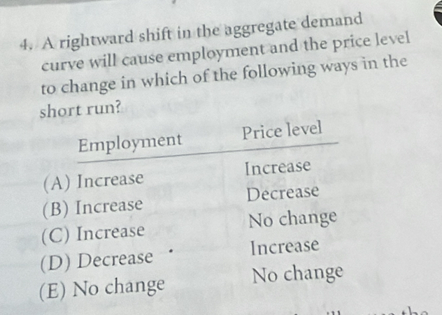 A rightward shift in the aggregate demand
curve will cause employment and the price level
to change in which of the following ways in the
short run?
Employment Price level
(A) Increase Increase
(B) Increase Decrease
(C) Increase No change
(D) Decrease Increase
(E) No change No change