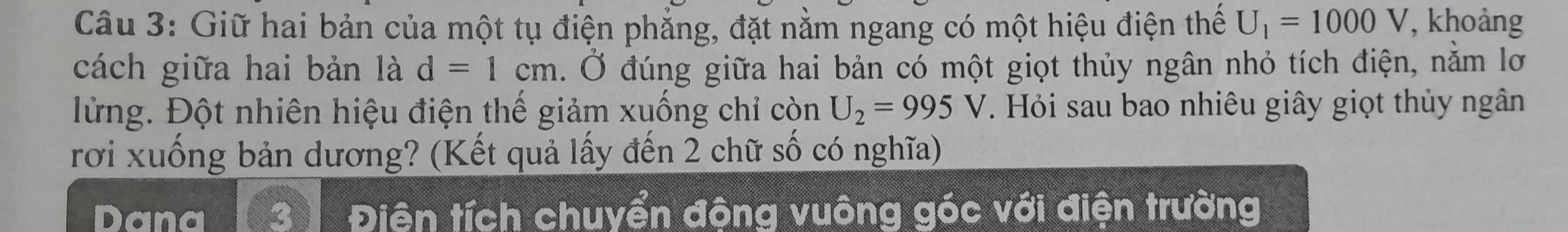 Giữ hai bản của một tụ điện phẳng, đặt nằm ngang có một hiệu điện thể U_1=1000V , khoảng 
cách giữa hai bản là d=1cm. Ở đúng giữa hai bản có một giọt thủy ngân nhỏ tích điện, nằm lơ 
lừng. Đột nhiên hiệu điện thế giảm xuống chỉ còn U_2=995V. Hỏi sau bao nhiêu giây giọt thủy ngân 
rơi xuống bản dương? (Kết quả lấy đến 2 chữ số có nghĩa) 
Dana Điên tích chuyển động vuông góc với điện trường