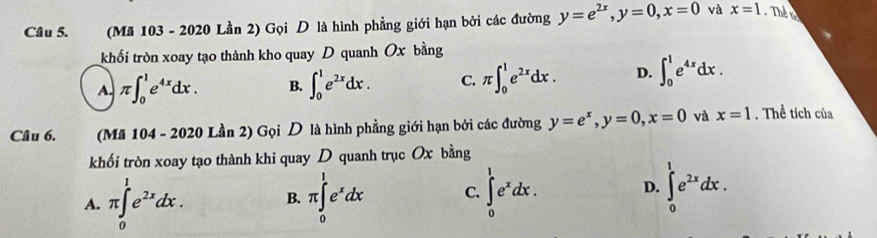 (Mã 103 - 2020 Lần 2) Gọi D là hình phẳng giới hạn bởi các đường y=e^(2x), y=0, x=0 và x=1 Thể to
khối tròn xoay tạo thành kho quay D quanh Ox bằng
A. π ∈t _0^(1e^4x)dx. B. ∈t _0^(1e^2x)dx. C. π ∈t _0^(1e^2x)dx. D. ∈t _0^(1e^4x)dx. 
Câu 6. (Mã 104 - 2020 Lần 2) Gọi D là hình phẳng giới hạn bởi các đường y=e^x, y=0, x=0 và x=1 , Thể tích của
khối tròn xoay tạo thành khi quay D quanh trục Ox bằng
A. π ∈tlimits _0^(1e^2x)dx. B. π ∈tlimits _0^(1e^x)dx C. ∈tlimits _0^(1e^x)dx. D. ∈tlimits _0^(1e^2x)dx.