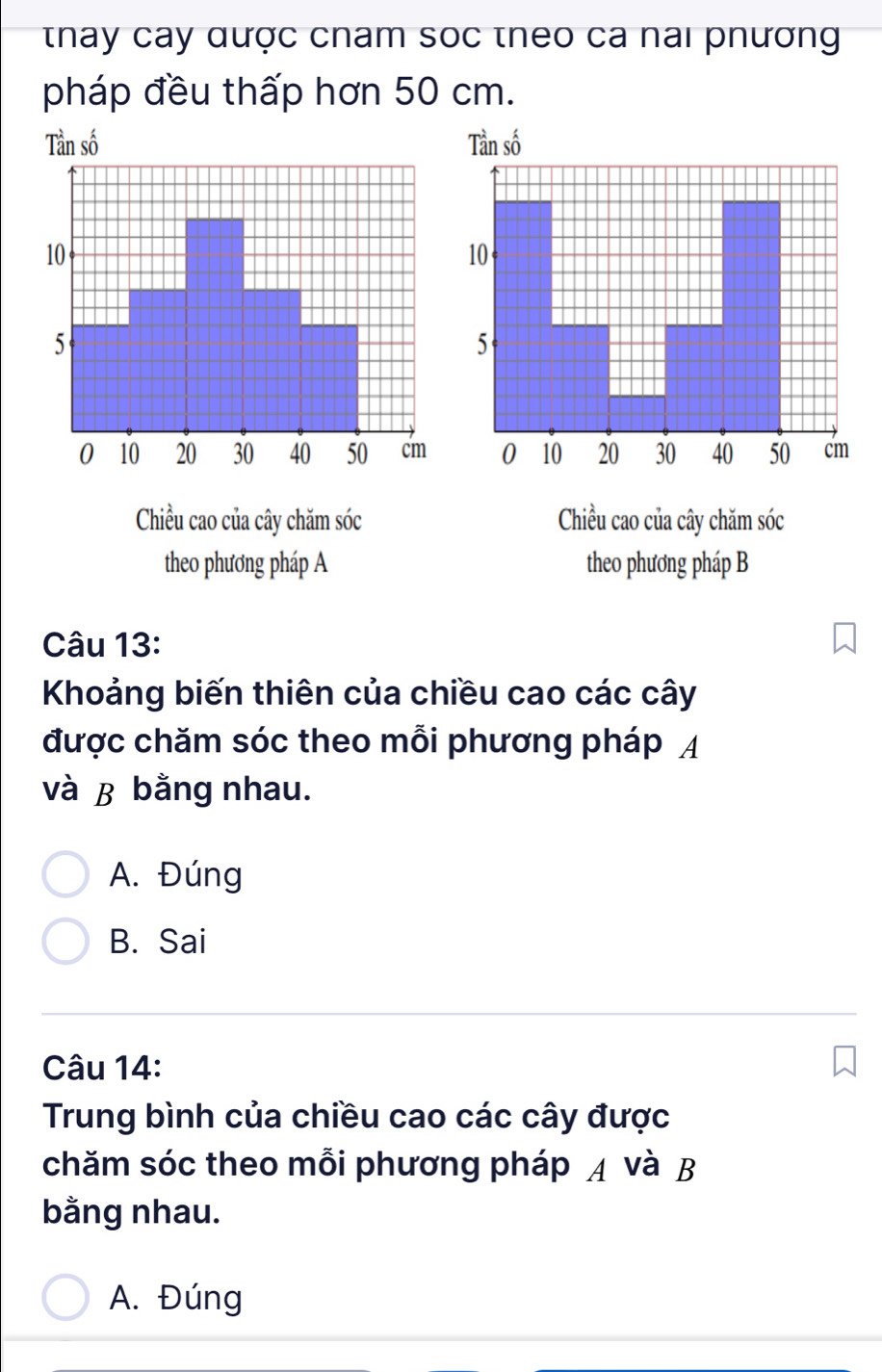 thay cay qược cham soc theo ca nai phương
pháp đều thấp hơn 50 cm.
Tan số 
Chiều cao của cây chăm sóc Chiều cao của cây chăm sóc
theo phương pháp A theo phương pháp B
Câu 13:
Khoảng biến thiên của chiều cao các cây
được chăm sóc theo mỗi phương pháp A
và ß bằng nhau.
A. Đúng
B. Sai
Câu 14:
Trung bình của chiều cao các cây được
chăm sóc theo mỗi phương pháp A và B
bằng nhau.
A. Đúng