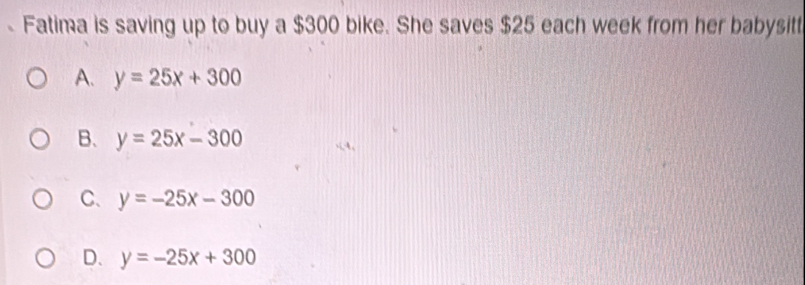 Fatima is saving up to buy a $300 bike. She saves $25 each week from her babysitt
A. y=25x+300
B. y=25x-300
C、 y=-25x-300
D. y=-25x+300