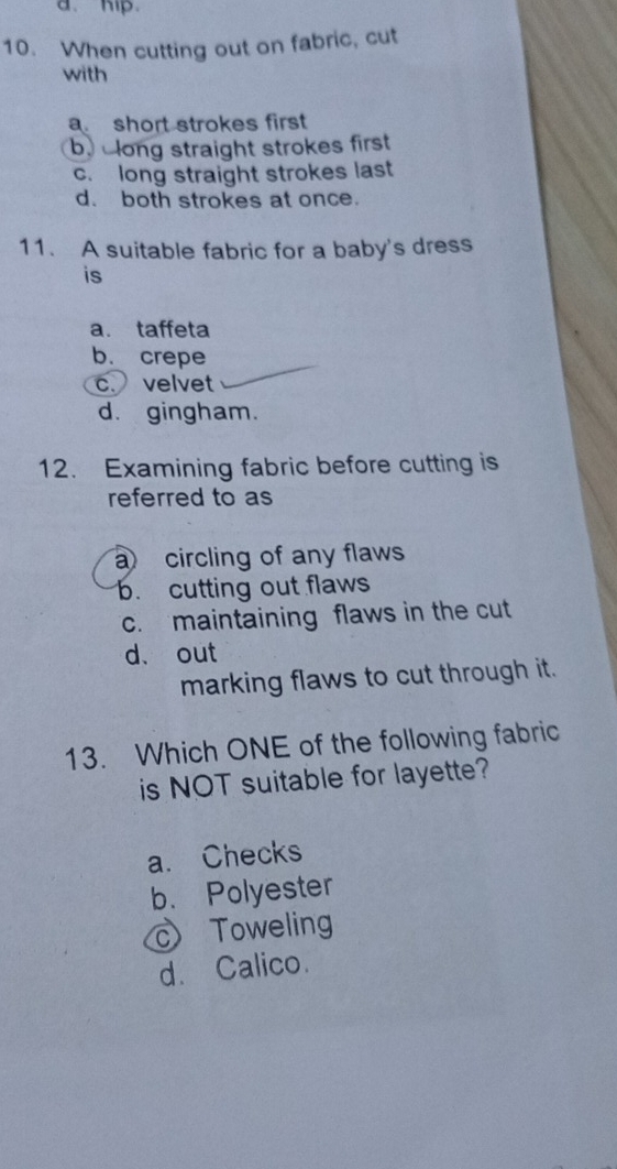 hip.
10. When cutting out on fabric, cut
with
a short strokes first
b. clong straight strokes first
c. long straight strokes last
d. both strokes at once.
11. A suitable fabric for a baby's dress
is
a. taffeta
b. crepe
c. velvet
d. gingham.
12. Examining fabric before cutting is
referred to as
a circling of any flaws
b. cutting out flaws
c. maintaining flaws in the cut
d、 out
marking flaws to cut through it.
13. Which ONE of the following fabric
is NOT suitable for layette?
a. Checks
b. Polyester
cToweling
d. Calico.