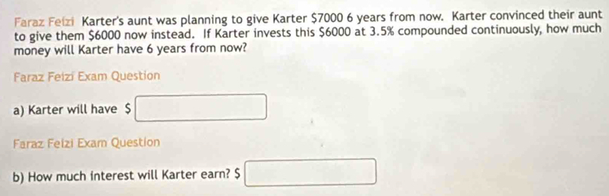 Faraz Feizi Karter's aunt was planning to give Karter $7000 6 years from now. Karter convinced their aunt 
to give them $6000 now instead. If Karter invests this $6000 at 3.5% compounded continuously, how much 
money will Karter have 6 years from now? 
Faraz Feizi Exam Question 
a) Karter will have $ □
Faraz Feizi Exam Question 
b) How much interest will Karter earn? $ □