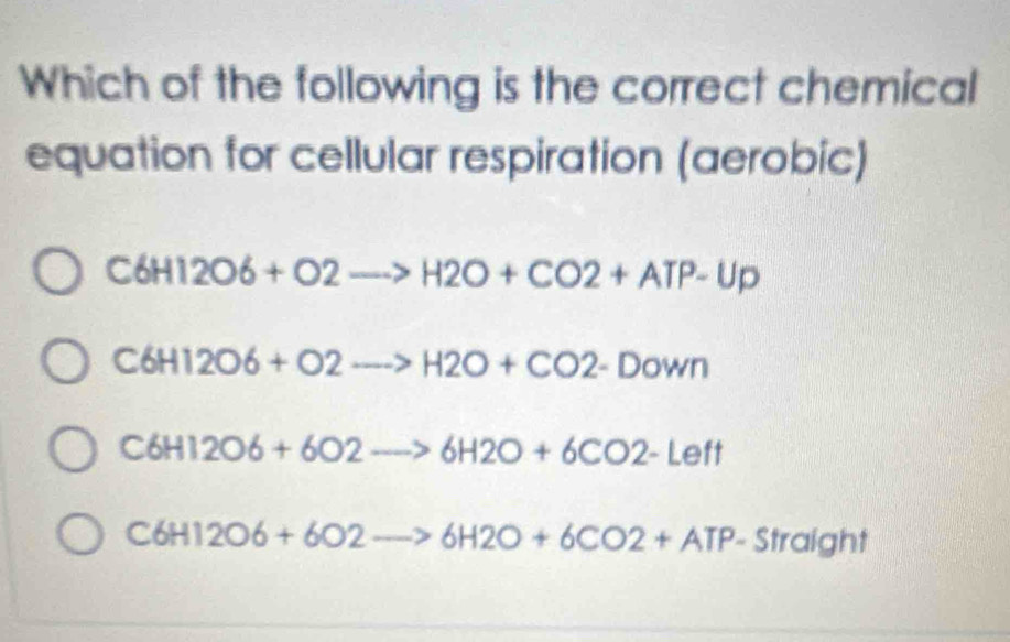 Which of the following is the correct chemical
equation for cellular respiration (aerobic)
C6H12O6+O2to H2O+CO2+ATP-Up
C6H12O6+O2to H2O+CO2-Down
C6H12O6+6O2to 6H2O+6CO2-Left
C6H12O6+6O2to 6H2O+6CO2+ATP-Straight