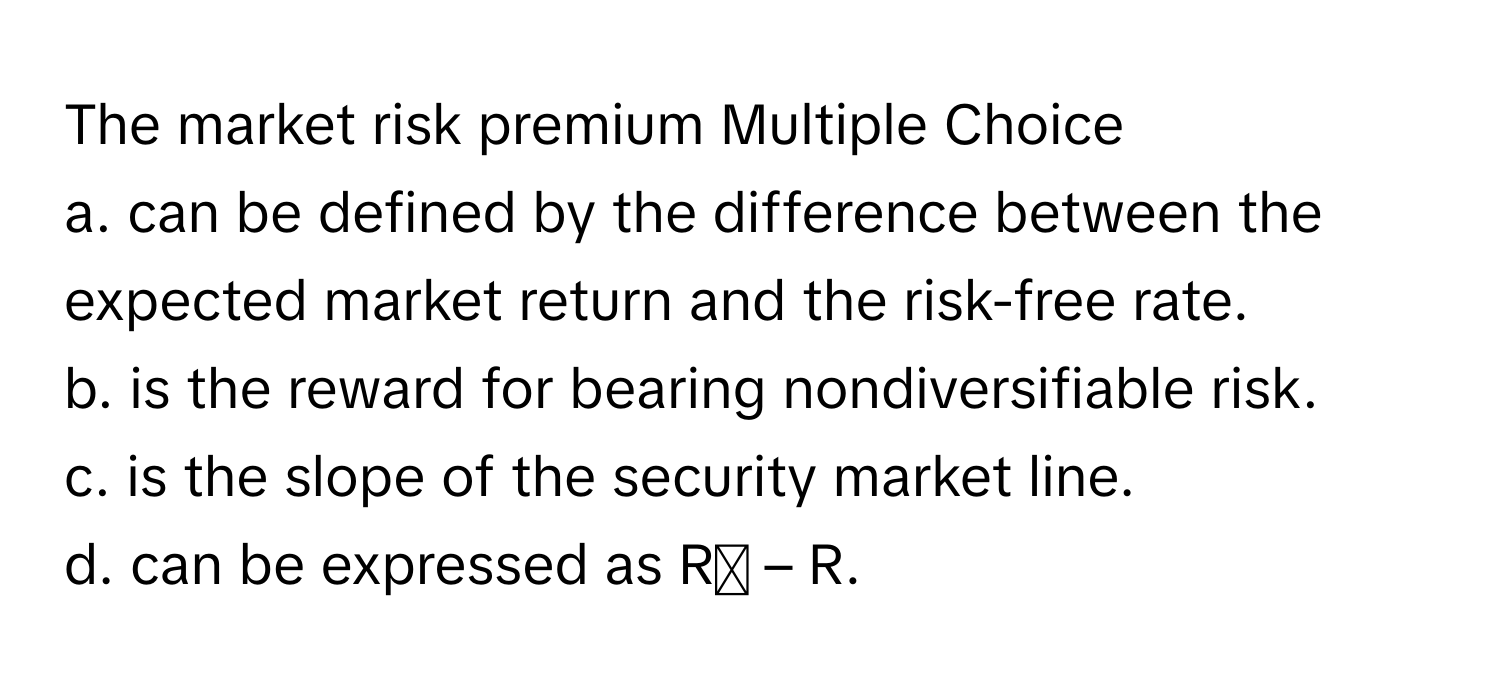 The market risk premium Multiple Choice

a. can be defined by the difference between the expected market return and the risk-free rate.
b. is the reward for bearing nondiversifiable risk.
c. is the slope of the security market line.
d. can be expressed as Rₘ – R.