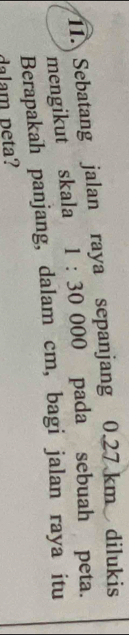 Sebatang jalan raya sepanjang 0.27 km dilukis 
mengikut skala 1:30000 0 pada sebuah peta. 
Berapakah panjang, dalam cm, bagi jalan raya itu 
dalam peta?