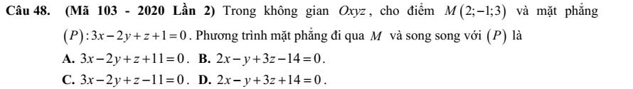 (Mã 103 - 2020 Lần 2) Trong không gian Oxyz , cho điểm M(2;-1;3) và mặt phắng
(P): 3x-2y+z+1=0. Phương trình mặt phẳng đi qua M và song song với (P) là
A. 3x-2y+z+11=0. B. 2x-y+3z-14=0.
C. 3x-2y+z-11=0. D. 2x-y+3z+14=0.