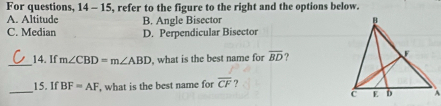 For questions, 14 - 15, refer to the figure to the right and the options below.
A. Altitude B. Angle Bisector
C. Median D. Perpendicular Bisector
_14. If m∠ CBD=m∠ ABD , what is the best name for overline BD ?
_
15. If BF=AF , what is the best name for overline CF ?